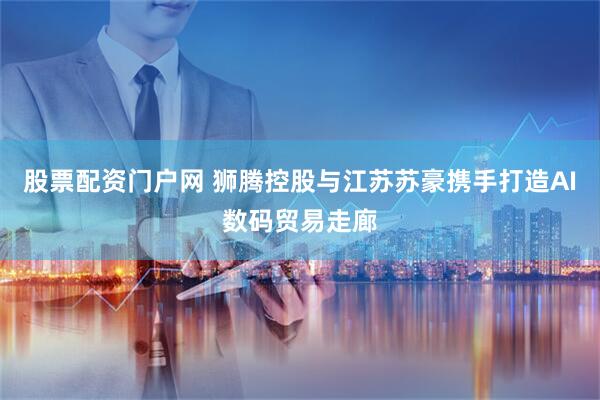 股票配资门户网 狮腾控股与江苏苏豪携手打造AI数码贸易走廊
