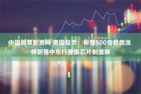 中国股票配资网 美国股市：标普500指数微涨 特朗普中东行提振芯片制造商