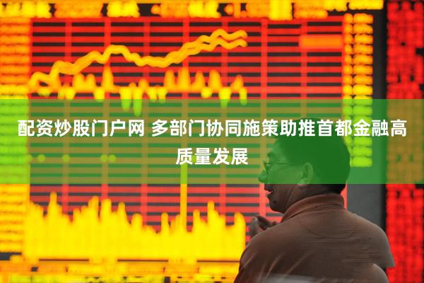 配资炒股门户网 多部门协同施策助推首都金融高质量发展