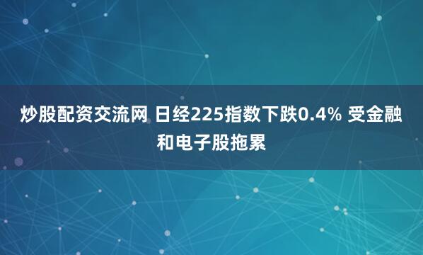 炒股配资交流网 日经225指数下跌0.4% 受金融和电子股拖累