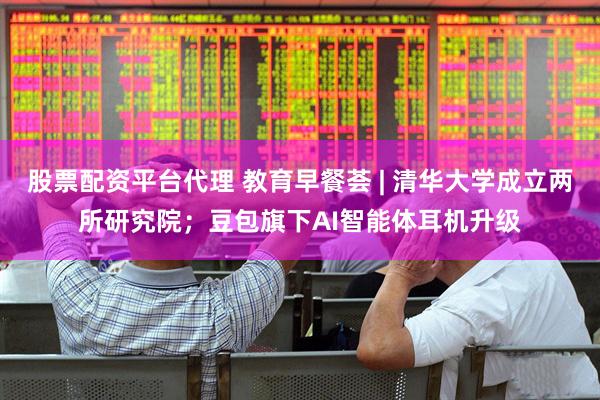 股票配资平台代理 教育早餐荟 | 清华大学成立两所研究院；豆包旗下AI智能体耳机升级
