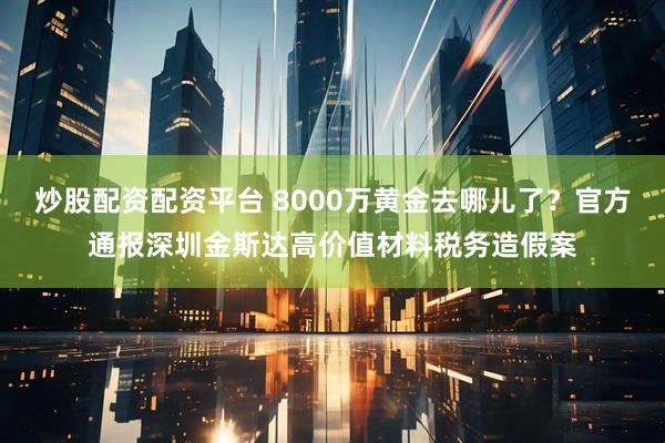 炒股配资配资平台 8000万黄金去哪儿了？官方通报深圳金斯达高价值材料税务造假案