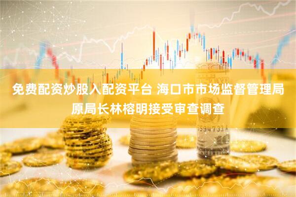 免费配资炒股入配资平台 海口市市场监督管理局原局长林榕明接受审查调查
