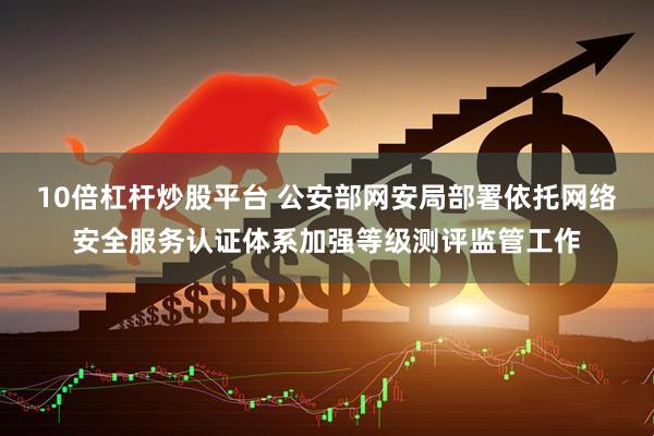 10倍杠杆炒股平台 公安部网安局部署依托网络安全服务认证体系加强等级测评监管工作