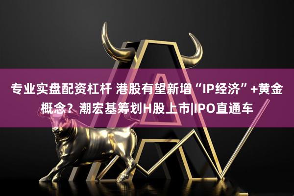 专业实盘配资杠杆 港股有望新增“IP经济”+黄金概念？潮宏基筹划H股上市|IPO直通车