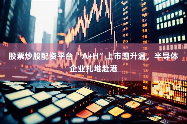 股票炒股配资平台 “A+H”上市潮升温，半导体企业扎堆赴港
