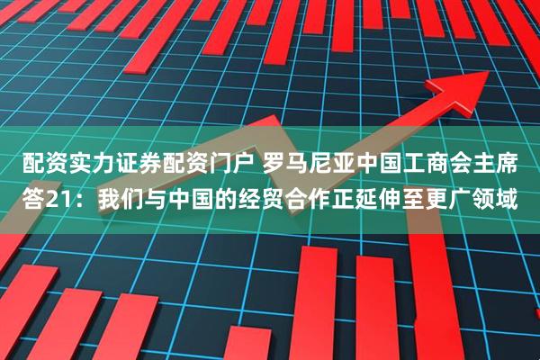 配资实力证券配资门户 罗马尼亚中国工商会主席答21：我们与中国的经贸合作正延伸至更广领域