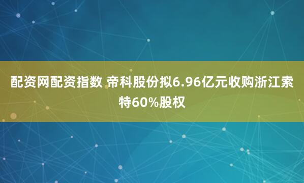 配资网配资指数 帝科股份拟6.96亿元收购浙江索特60%股权
