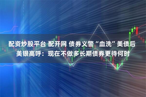 配资炒股平台 配开网 债券义警“血洗”美债后 美银高呼：现在不做多长期债券更待何时