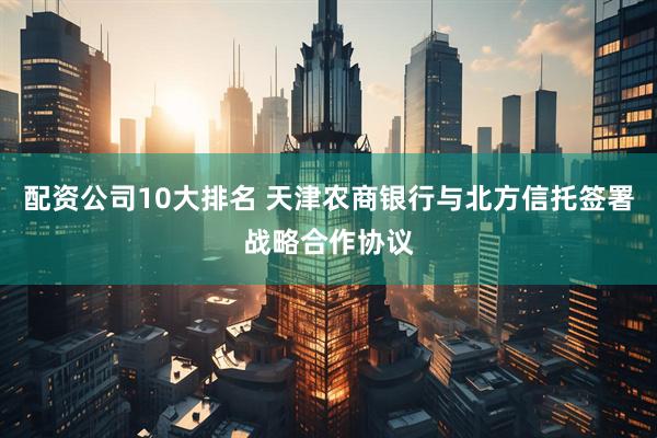 配资公司10大排名 天津农商银行与北方信托签署战略合作协议