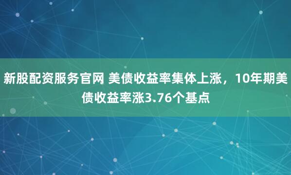 新股配资服务官网 美债收益率集体上涨，10年期美债收益率涨3.76个基点