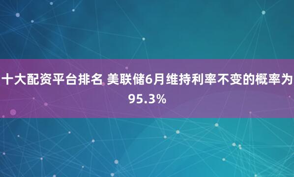 十大配资平台排名 美联储6月维持利率不变的概率为95.3%