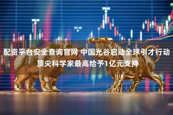 配资平台安全查询官网 中国光谷启动全球引才行动 顶尖科学家最高给予1亿元支持