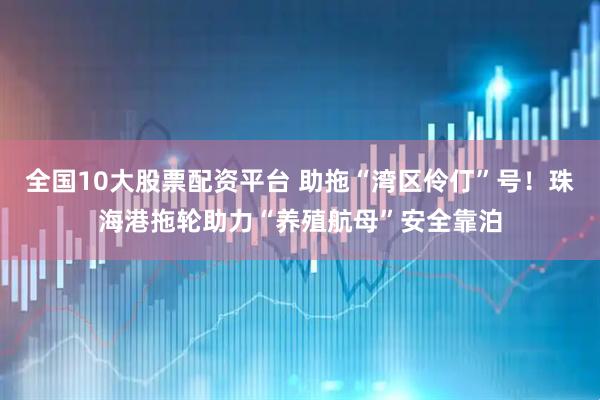 全国10大股票配资平台 助拖“湾区伶仃”号！珠海港拖轮助力“养殖航母”安全靠泊