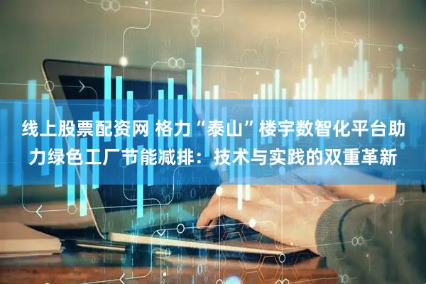 线上股票配资网 格力“泰山”楼宇数智化平台助力绿色工厂节能减排：技术与实践的双重革新