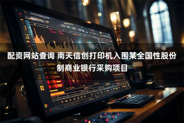 配资网站查询 南天信创打印机入围某全国性股份制商业银行采购项目