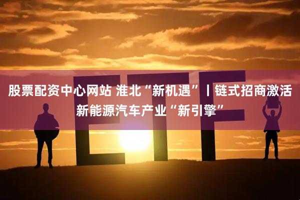 股票配资中心网站 淮北“新机遇”丨链式招商激活新能源汽车产业“新引擎”