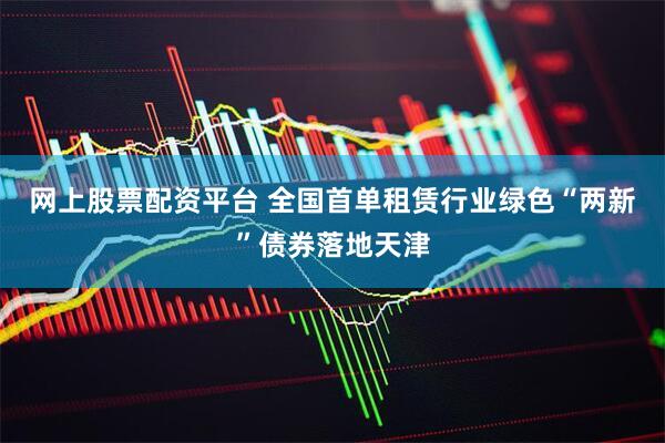 网上股票配资平台 全国首单租赁行业绿色“两新”债券落地天津
