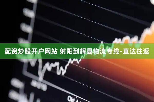 配资炒股开户网站 射阳到辉县物流专线-直达往返