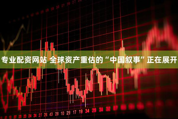 专业配资网站 全球资产重估的“中国叙事”正在展开
