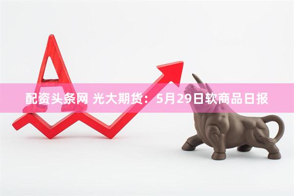 配资头条网 光大期货：5月29日软商品日报