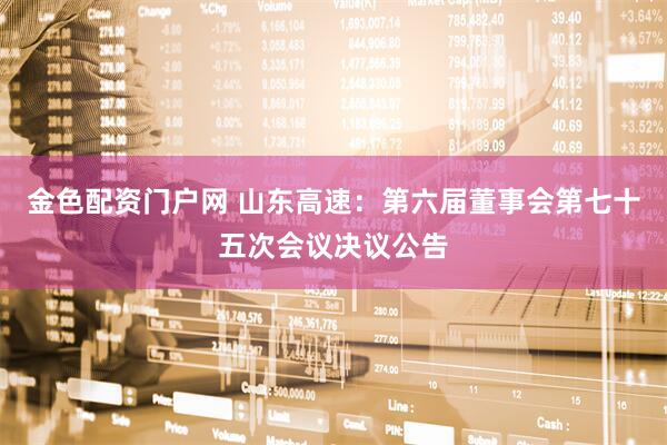金色配资门户网 山东高速：第六届董事会第七十五次会议决议公告