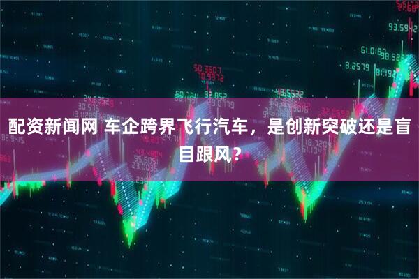 配资新闻网 车企跨界飞行汽车，是创新突破还是盲目跟风？