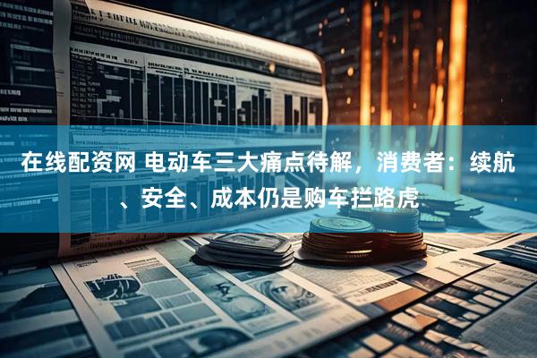 在线配资网 电动车三大痛点待解，消费者：续航、安全、成本仍是购车拦路虎