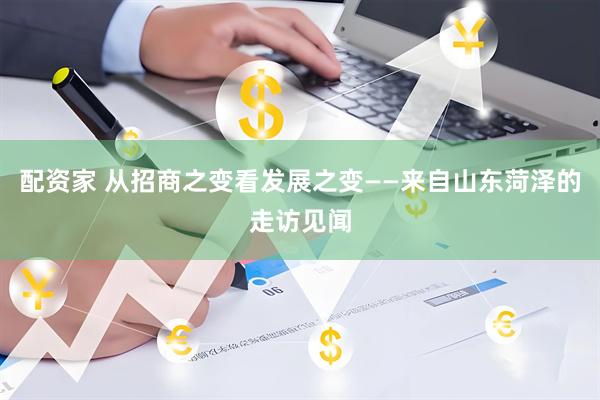 配资家 从招商之变看发展之变——来自山东菏泽的走访见闻
