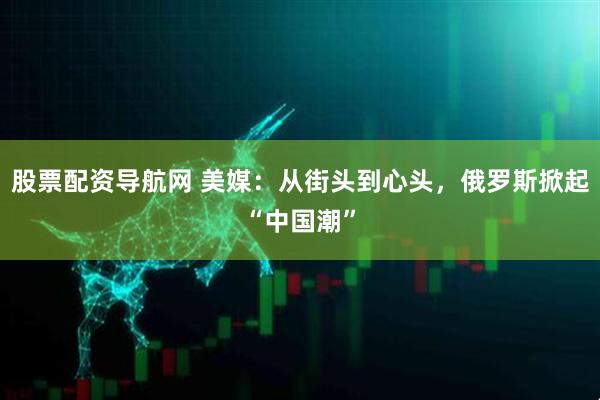 股票配资导航网 美媒：从街头到心头，俄罗斯掀起“中国潮”