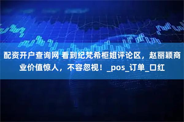 配资开户查询网 看到纪梵希柜姐评论区，赵丽颖商业价值惊人，不容忽视！_pos_订单_口红