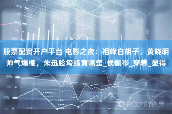 股票配资开户平台 电影之夜：祖峰白胡子，黄晓明帅气爆棚，朱迅脸垮蜡黄嘴歪_侯佩岑_穿着_显得