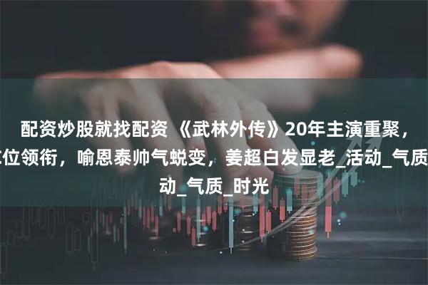 配资炒股就找配资 《武林外传》20年主演重聚，姚晨C位领衔，喻恩泰帅气蜕变，姜超白发显老_活动_气质_时光