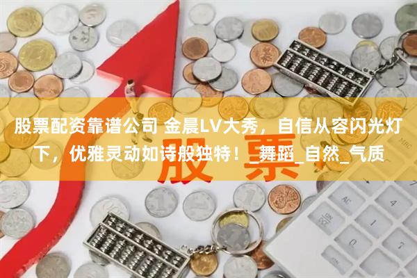 股票配资靠谱公司 金晨LV大秀，自信从容闪光灯下，优雅灵动如诗般独特！_舞蹈_自然_气质