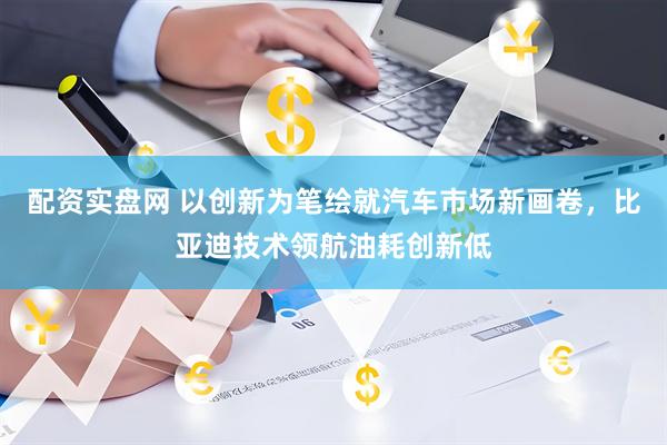 配资实盘网 以创新为笔绘就汽车市场新画卷，比亚迪技术领航油耗创新低
