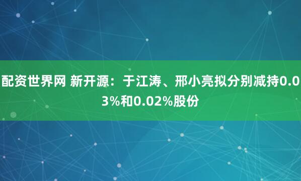 配资世界网 新开源:于江涛、邢小亮拟分别减持0.03%和0.02%股份