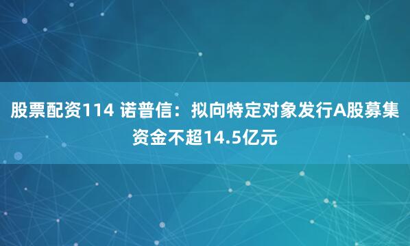 股票配资114 诺普信:拟向特定对象发行A股募集资金不超14.5亿元