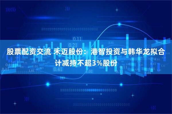 股票配资交流 禾迈股份:港智投资与韩华龙拟合计减持不超3%股份
